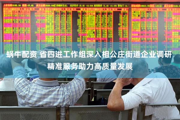 蜗牛配资 省四进工作组深入相公庄街道企业调研 精准服务助力高质量发展
