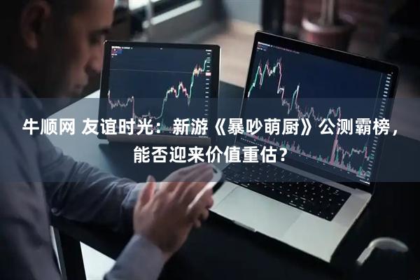 牛顺网 友谊时光：新游《暴吵萌厨》公测霸榜，能否迎来价值重估？