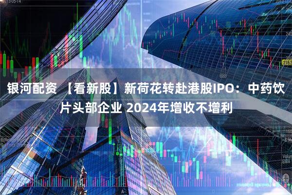 银河配资 【看新股】新荷花转赴港股IPO：中药饮片头部企业 2024年增收不增利