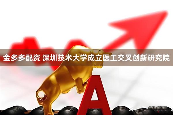 金多多配资 深圳技术大学成立医工交叉创新研究院