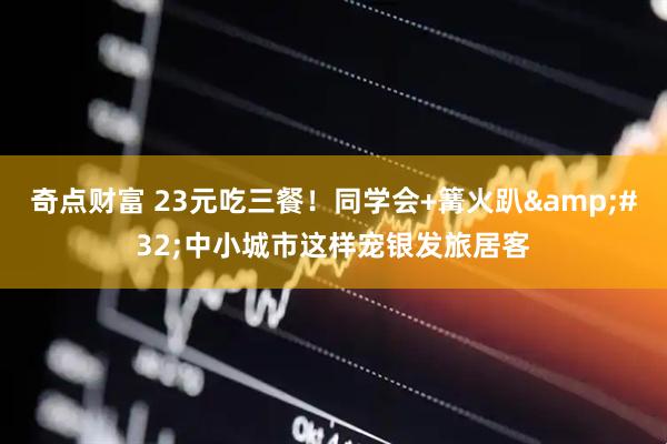 奇点财富 23元吃三餐！同学会+篝火趴&#32;中小城市这样宠银发旅居客