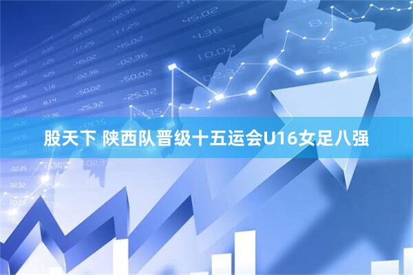 股天下 陕西队晋级十五运会U16女足八强