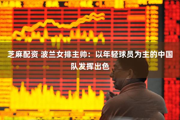 芝麻配资 波兰女排主帅：以年轻球员为主的中国队发挥出色
