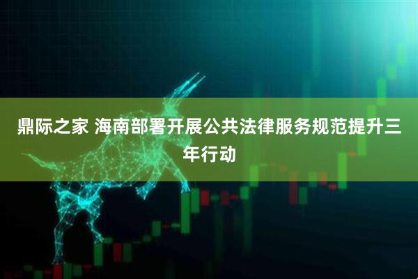 鼎际之家 海南部署开展公共法律服务规范提升三年行动