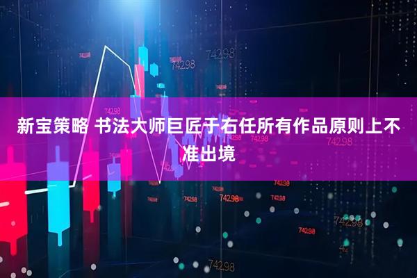 新宝策略 书法大师巨匠于右任所有作品原则上不准出境