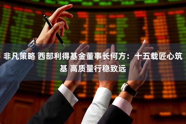 非凡策略 西部利得基金董事长何方：十五载匠心筑基 高质量行稳致远