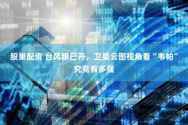 股巢配资 台风眼已开，卫星云图视角看“韦帕”究竟有多强