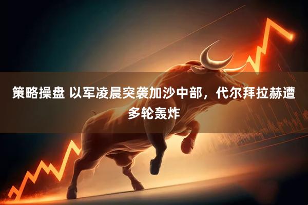 策略操盘 以军凌晨突袭加沙中部，代尔拜拉赫遭多轮轰炸