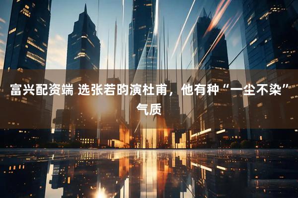 富兴配资端 选张若昀演杜甫，他有种“一尘不染”气质