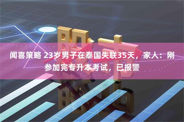 闻喜策略 23岁男子在泰国失联35天，家人：刚参加完专升本考试，已报警