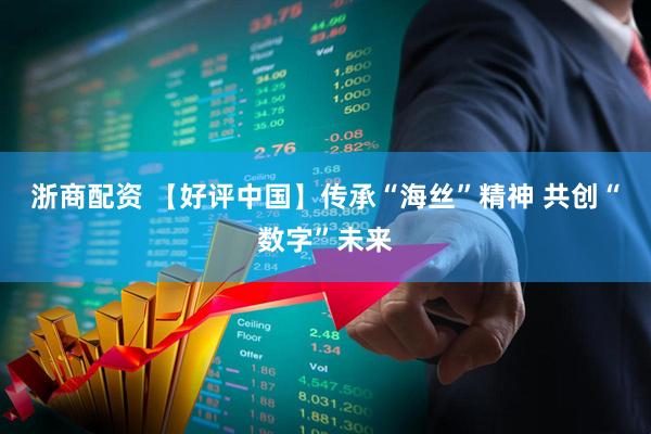 浙商配资 【好评中国】传承“海丝”精神 共创“数字”未来