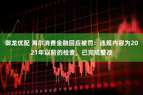 御龙优配 海尔消费金融回应被罚：违规内容为2021年以前的检查，已完成整改