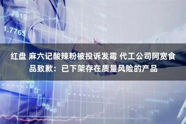 红盘 麻六记酸辣粉被投诉发霉 代工公司阿宽食品致歉：已下架存在质量风险的产品