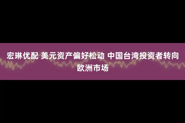 宏琳优配 美元资产偏好松动 中国台湾投资者转向欧洲市场