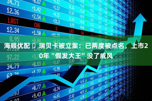 海顺优配 ​瑞贝卡被立案：已两度被点名，上市20年“假发大王”没了威风