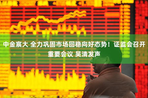 中金宸大 全力巩固市场回稳向好态势！证监会召开重要会议 吴清发声