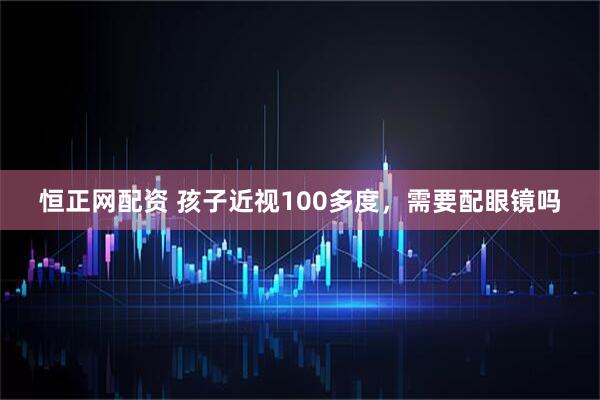 恒正网配资 孩子近视100多度，需要配眼镜吗