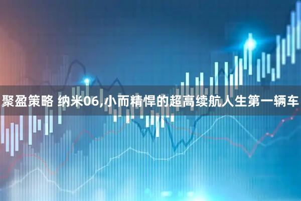 聚盈策略 纳米06,小而精悍的超高续航人生第一辆车