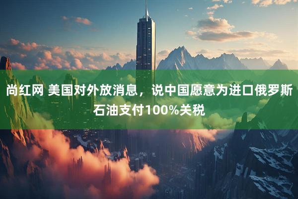 尚红网 美国对外放消息，说中国愿意为进口俄罗斯石油支付100%关税