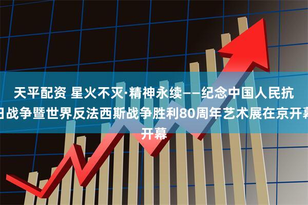 天平配资 星火不灭·精神永续——纪念中国人民抗日战争暨世界反法西斯战争胜利80周年艺术展在京开幕
