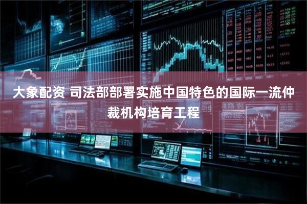 大象配资 司法部部署实施中国特色的国际一流仲裁机构培育工程