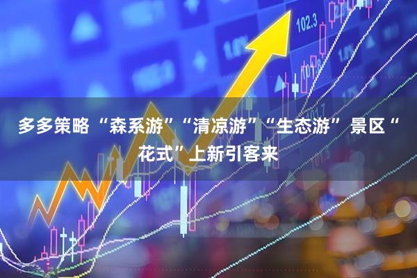 多多策略 “森系游”“清凉游”“生态游” 景区“花式”上新引客来