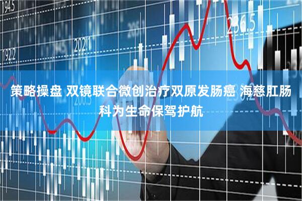 策略操盘 双镜联合微创治疗双原发肠癌 海慈肛肠科为生命保驾护航