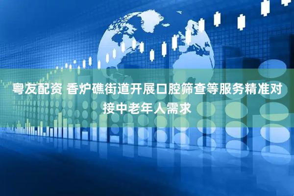 粤友配资 香炉礁街道开展口腔筛查等服务精准对接中老年人需求