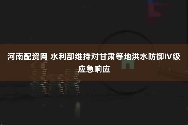 河南配资网 水利部维持对甘肃等地洪水防御Ⅳ级应急响应