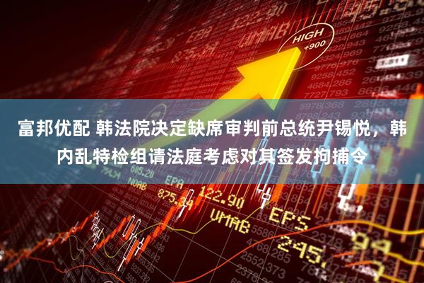 富邦优配 韩法院决定缺席审判前总统尹锡悦，韩内乱特检组请法庭考虑对其签发拘捕令