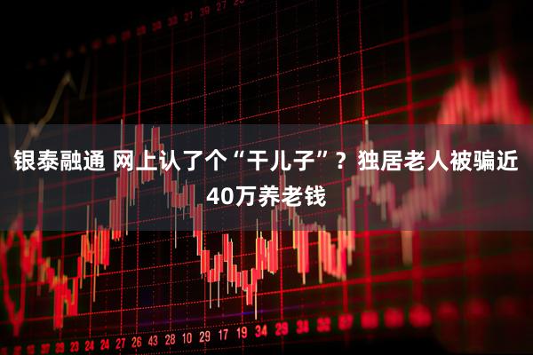 银泰融通 网上认了个“干儿子”？独居老人被骗近40万养老钱