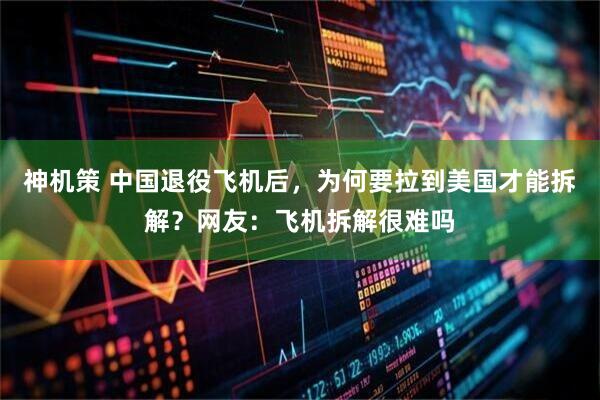 神机策 中国退役飞机后，为何要拉到美国才能拆解？网友：飞机拆解很难吗