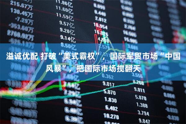 溢诚优配 打破“美式霸权”，国际军贸市场“中国风暴”，把国际市场搅翻天