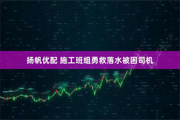 扬帆优配 施工班组勇救落水被困司机
