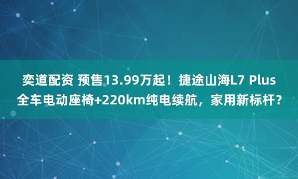 奕道配资 预售13.99万起！捷途山海L7 Plus全车电动座椅+220km纯电续航，家用新标杆？