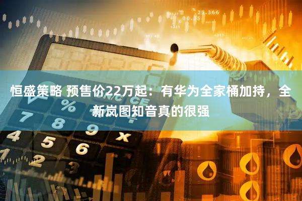 恒盛策略 预售价22万起：有华为全家桶加持，全新岚图知音真的很强