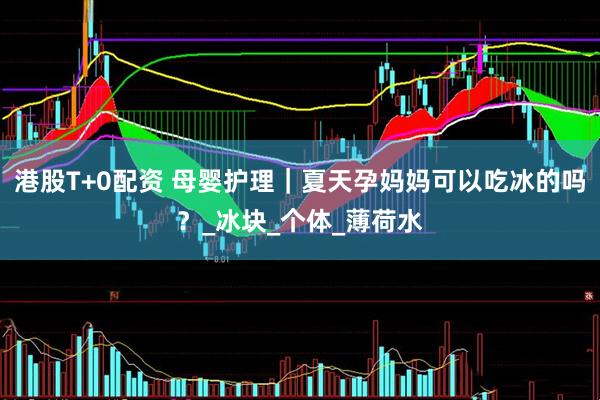 港股T+0配资 母婴护理｜夏天孕妈妈可以吃冰的吗？_冰块_个体_薄荷水