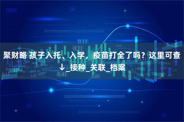 聚财略 孩子入托、入学，疫苗打全了吗？这里可查↓_接种_关联_档案