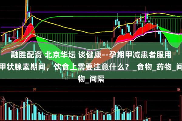 融胜配资 北京华坛 谈健康--孕期甲减患者服用左甲状腺素期间，饮食上需要注意什么？_食物_药物_间隔