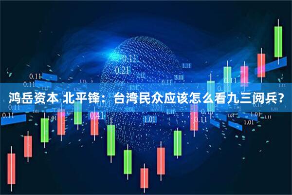 鸿岳资本 北平锋：台湾民众应该怎么看九三阅兵？