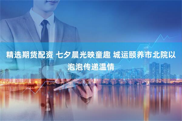 精选期货配资 七夕晨光映童趣 城运颐养市北院以泡泡传递温情