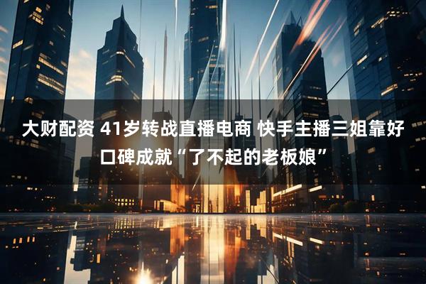 大财配资 41岁转战直播电商 快手主播三姐靠好口碑成就“了不起的老板娘”