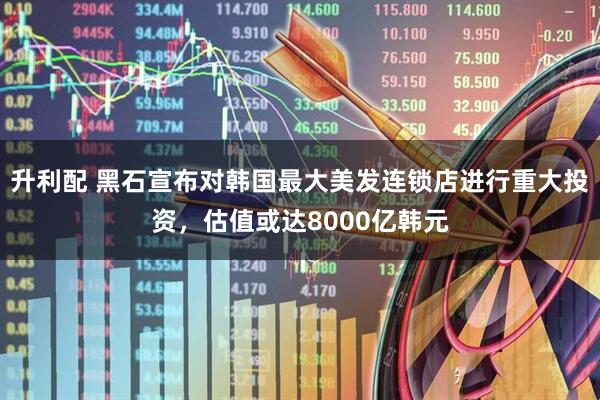 升利配 黑石宣布对韩国最大美发连锁店进行重大投资，估值或达8000亿韩元