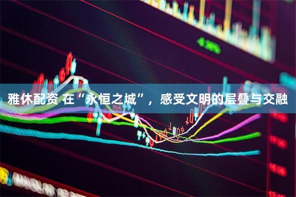 雅休配资 在“永恒之城”，感受文明的层叠与交融