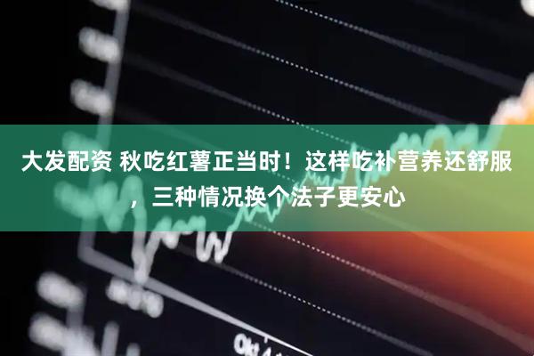 大发配资 秋吃红薯正当时！这样吃补营养还舒服，三种情况换个法子更安心