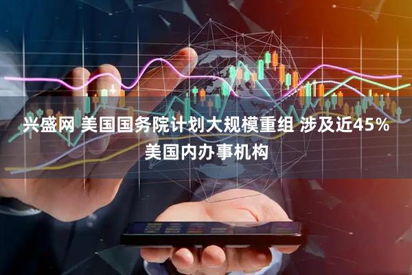 兴盛网 美国国务院计划大规模重组 涉及近45%美国内办事机构