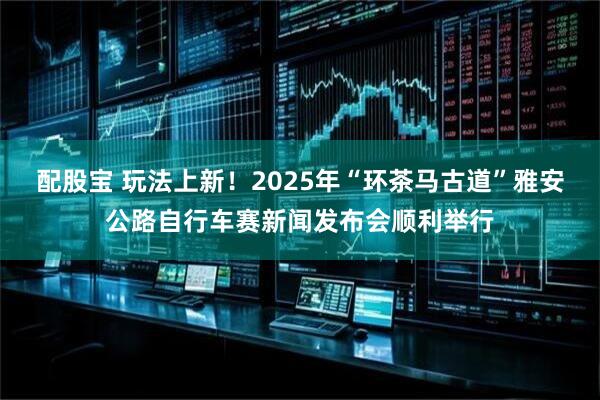 配股宝 玩法上新！2025年“环茶马古道”雅安公路自行车赛新闻发布会顺利举行
