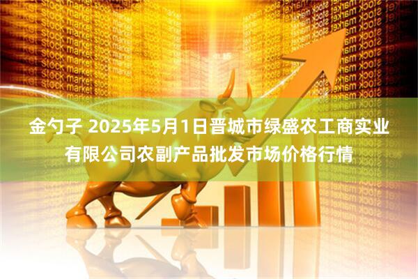 金勺子 2025年5月1日晋城市绿盛农工商实业有限公司农副产品批发市场价格行情