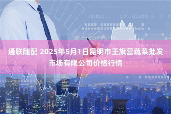 通联随配 2025年5月1日昆明市王旗营蔬菜批发市场有限公司价格行情